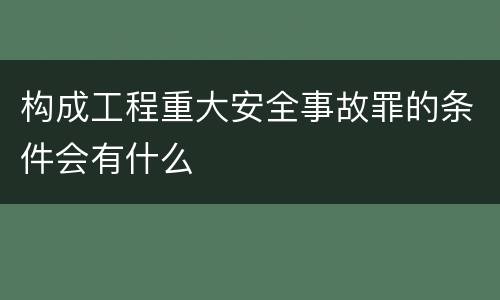 构成工程重大安全事故罪的条件会有什么