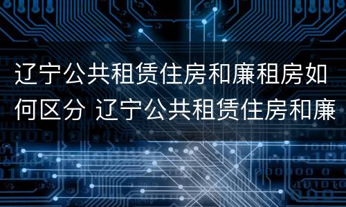 辽宁公共租赁住房和廉租房如何区分 辽宁公共租赁住房和廉租房如何区分呢