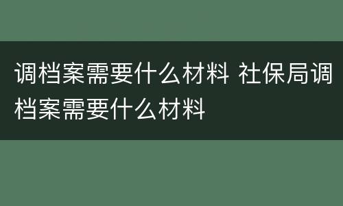 调档案需要什么材料 社保局调档案需要什么材料
