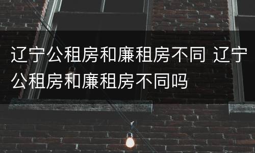 辽宁公租房和廉租房不同 辽宁公租房和廉租房不同吗