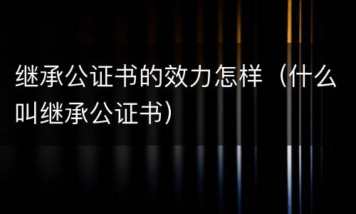 继承公证书的效力怎样（什么叫继承公证书）