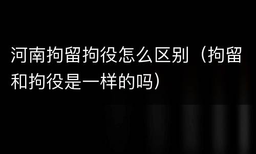 河南拘留拘役怎么区别（拘留和拘役是一样的吗）