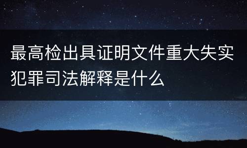最高检出具证明文件重大失实犯罪司法解释是什么