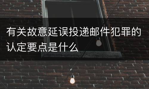 有关故意延误投递邮件犯罪的认定要点是什么