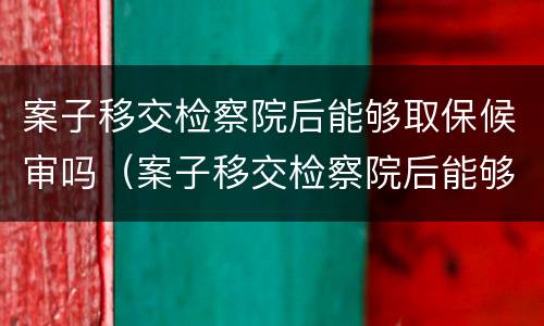 案子移交检察院后能够取保候审吗（案子移交检察院后能够取保候审吗多久）
