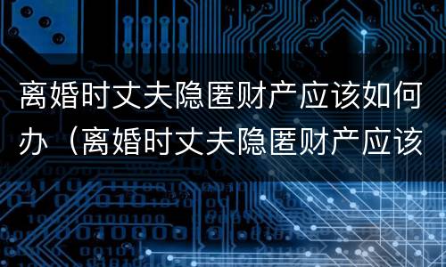 离婚时丈夫隐匿财产应该如何办（离婚时丈夫隐匿财产应该如何办证）
