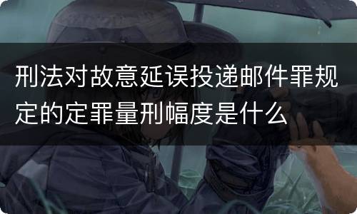 刑法对故意延误投递邮件罪规定的定罪量刑幅度是什么