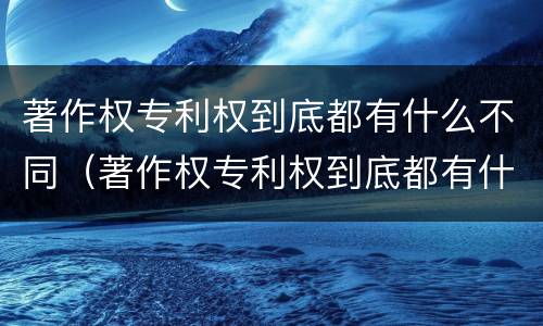 著作权专利权到底都有什么不同（著作权专利权到底都有什么不同呢）