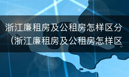浙江廉租房及公租房怎样区分（浙江廉租房及公租房怎样区分出来）