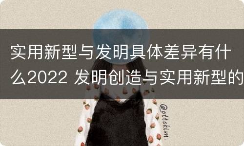 实用新型与发明具体差异有什么2022 发明创造与实用新型的区别