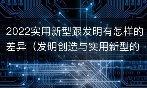2022实用新型跟发明有怎样的差异（发明创造与实用新型的区别）