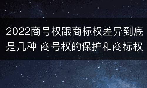 2022商号权跟商标权差异到底是几种 商号权的保护和商标权的保护一样是全国性范围的