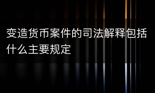 变造货币案件的司法解释包括什么主要规定