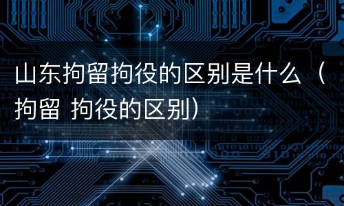 山东拘留拘役的区别是什么（拘留 拘役的区别）