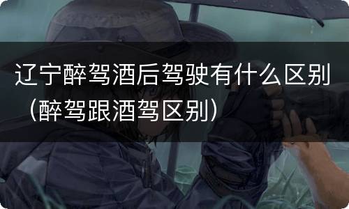 辽宁醉驾酒后驾驶有什么区别（醉驾跟酒驾区别）