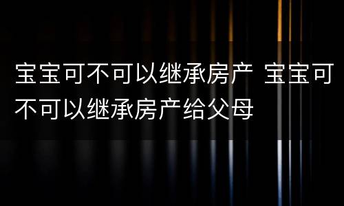 宝宝可不可以继承房产 宝宝可不可以继承房产给父母