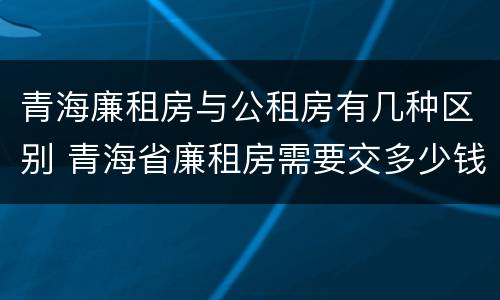 青海廉租房与公租房有几种区别 青海省廉租房需要交多少钱