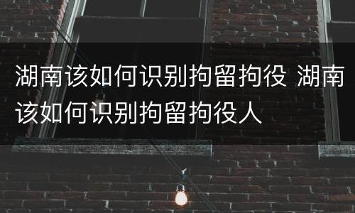 湖南该如何识别拘留拘役 湖南该如何识别拘留拘役人