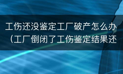 工伤还没鉴定工厂破产怎么办（工厂倒闭了工伤鉴定结果还没下来怎么办）