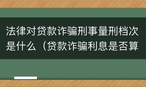 法律对贷款诈骗刑事量刑档次是什么（贷款诈骗利息是否算入量刑）