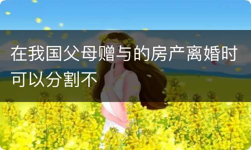 在我国父母赠与的房产离婚时可以分割不