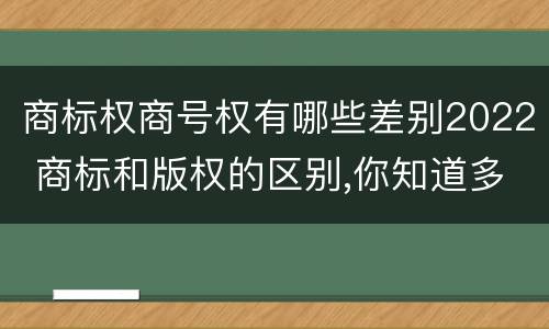 商标权商号权有哪些差别2022 商标和版权的区别,你知道多少?