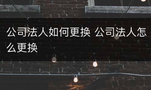 公司法人如何更换 公司法人怎么更换