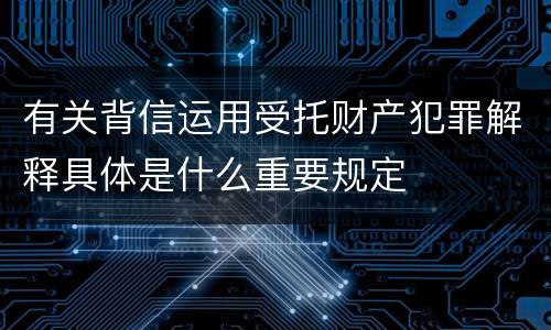 有关背信运用受托财产犯罪解释具体是什么重要规定