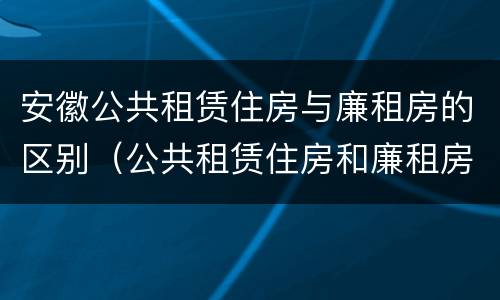安徽公共租赁住房与廉租房的区别（公共租赁住房和廉租房的区别）