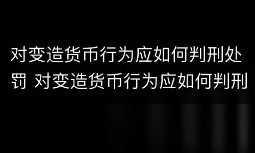 对变造货币行为应如何判刑处罚 对变造货币行为应如何判刑处罚决定