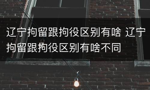 辽宁拘留跟拘役区别有啥 辽宁拘留跟拘役区别有啥不同
