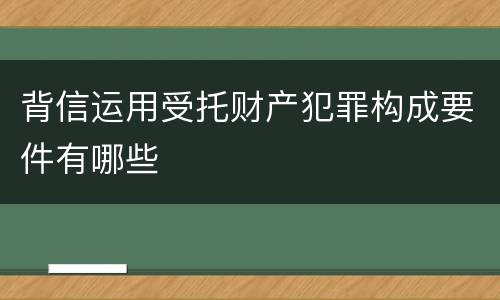 背信运用受托财产犯罪构成要件有哪些