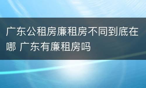 广东公租房廉租房不同到底在哪 广东有廉租房吗