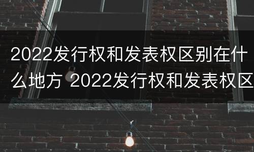 2022发行权和发表权区别在什么地方 2022发行权和发表权区别在什么地方呢
