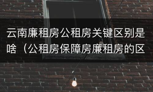 云南廉租房公租房关键区别是啥（公租房保障房廉租房的区别）