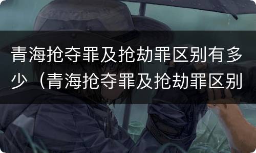 青海抢夺罪及抢劫罪区别有多少（青海抢夺罪及抢劫罪区别有多少人）