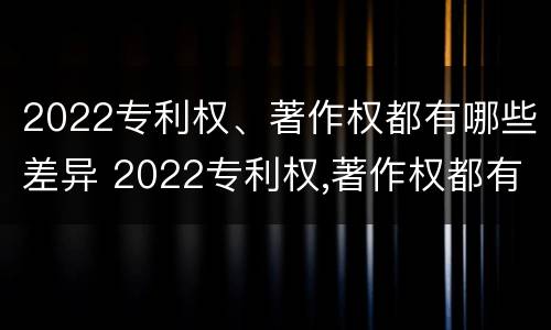 2022专利权、著作权都有哪些差异 2022专利权,著作权都有哪些差异呢