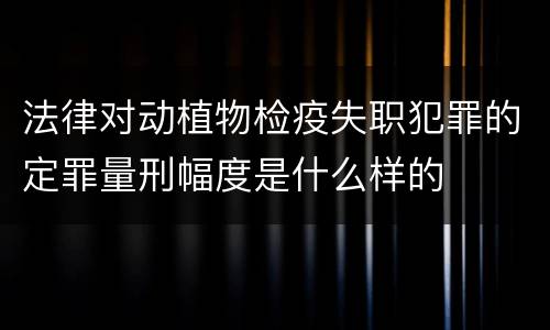 法律对动植物检疫失职犯罪的定罪量刑幅度是什么样的