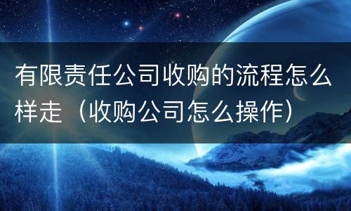 有限责任公司收购的流程怎么样走（收购公司怎么操作）
