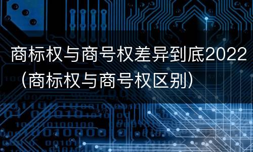 商标权与商号权差异到底2022（商标权与商号权区别）