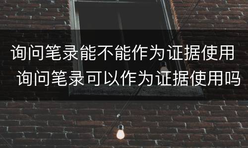 询问笔录能不能作为证据使用 询问笔录可以作为证据使用吗
