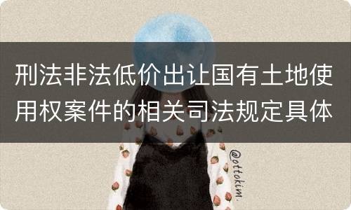 刑法非法低价出让国有土地使用权案件的相关司法规定具体有哪些主要内容