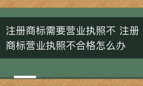 注册商标需要营业执照不 注册商标营业执照不合格怎么办