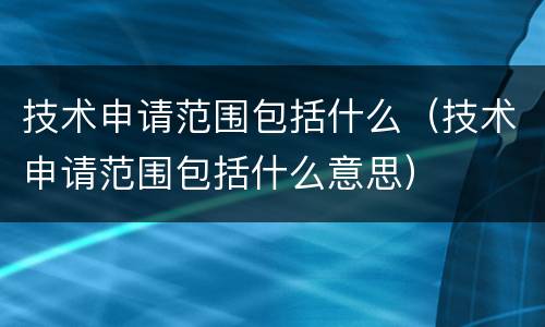 技术申请范围包括什么（技术申请范围包括什么意思）