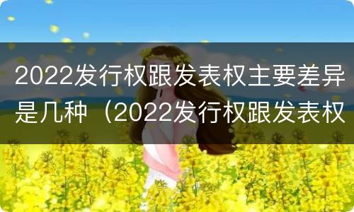 2022发行权跟发表权主要差异是几种（2022发行权跟发表权主要差异是几种类型）