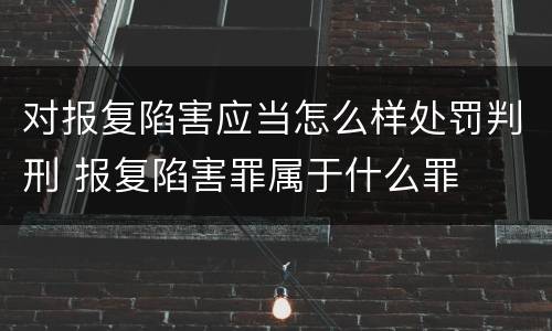 对报复陷害应当怎么样处罚判刑 报复陷害罪属于什么罪