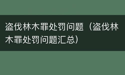 盗伐林木罪处罚问题（盗伐林木罪处罚问题汇总）