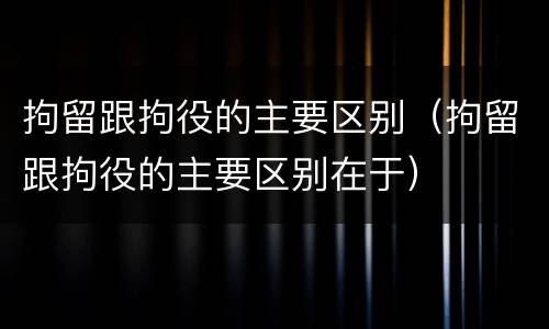 拘留跟拘役的主要区别（拘留跟拘役的主要区别在于）