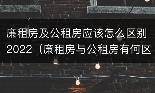 廉租房及公租房应该怎么区别2022（廉租房与公租房有何区别）