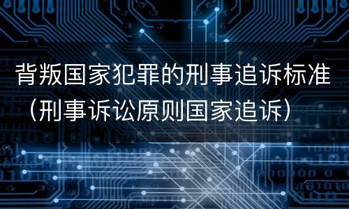 背叛国家犯罪的刑事追诉标准（刑事诉讼原则国家追诉）